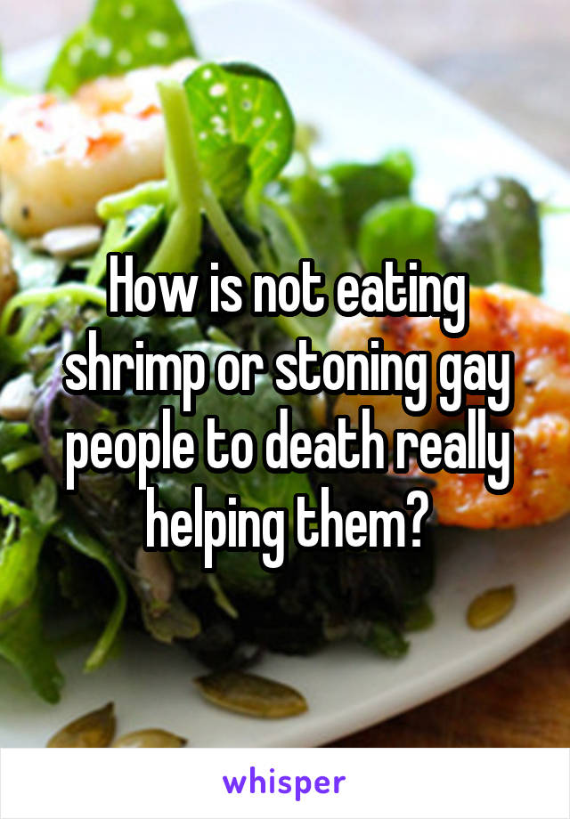 How is not eating shrimp or stoning gay people to death really helping them?