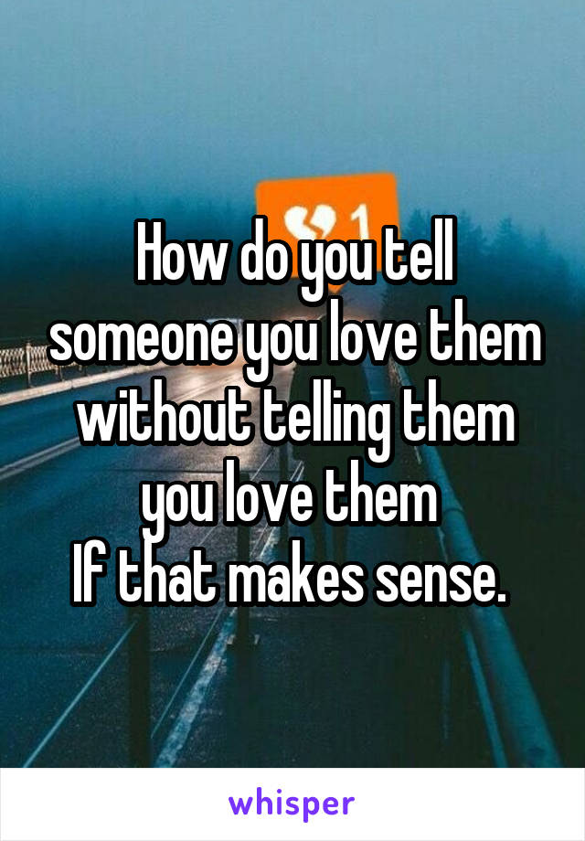 How do you tell someone you love them without telling them you love them 
If that makes sense. 