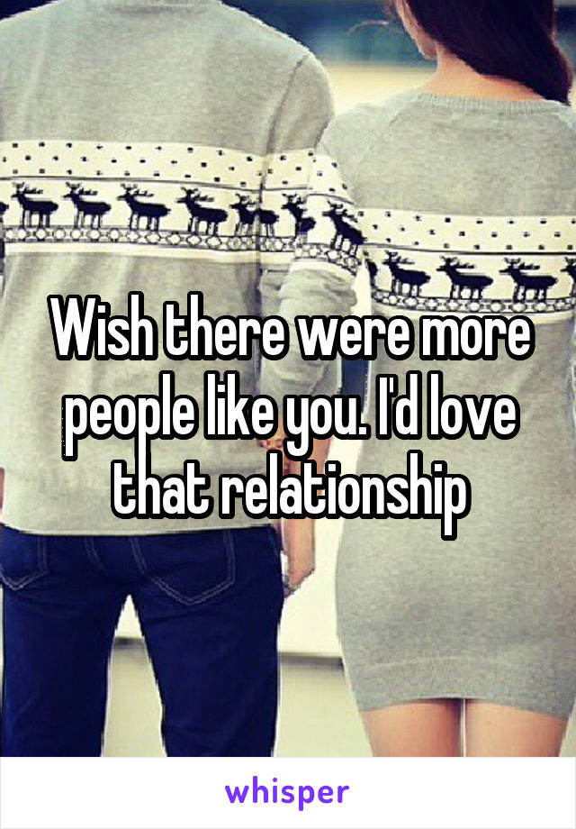 Wish there were more people like you. I'd love that relationship