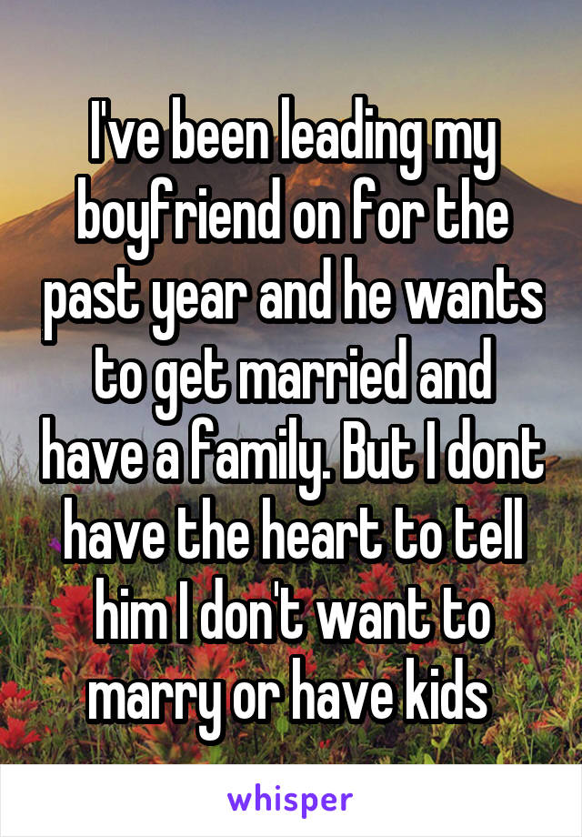 I've been leading my boyfriend on for the past year and he wants to get married and have a family. But I dont have the heart to tell him I don't want to marry or have kids 