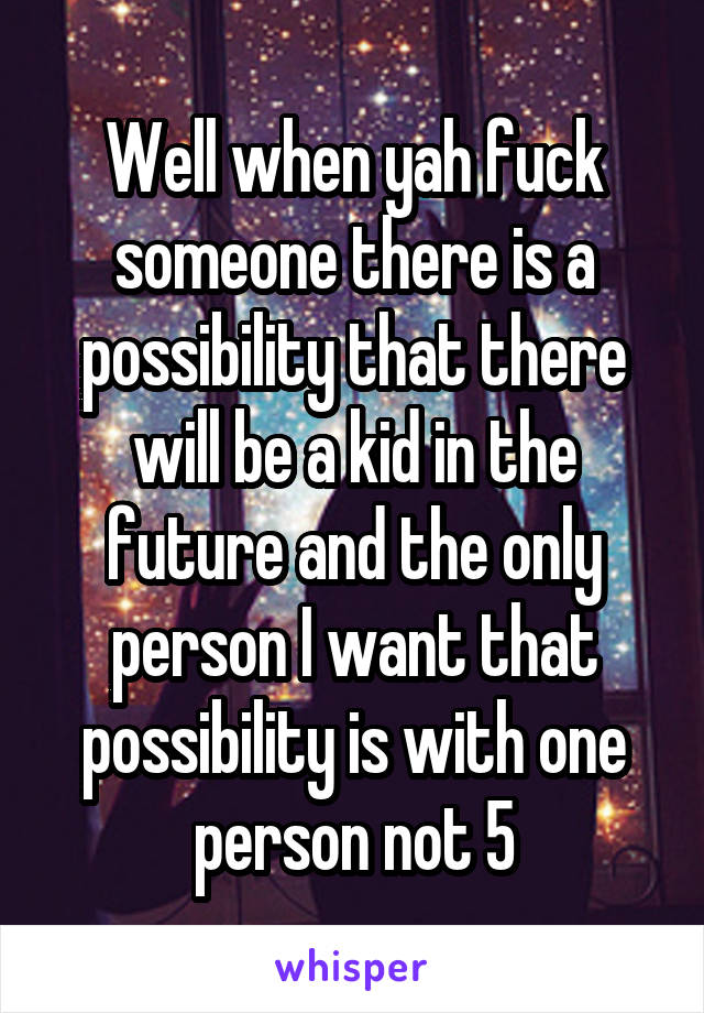 Well when yah fuck someone there is a possibility that there will be a kid in the future and the only person I want that possibility is with one person not 5