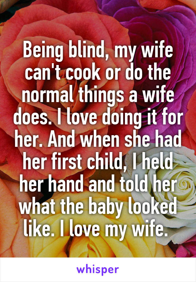 Being blind, my wife can't cook or do the normal things a wife does. I love doing it for her. And when she had her first child, I held her hand and told her what the baby looked like. I love my wife. 