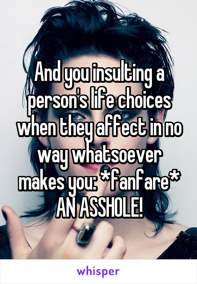 And you insulting a person's life choices when they affect in no way whatsoever makes you: *fanfare* AN ASSHOLE!