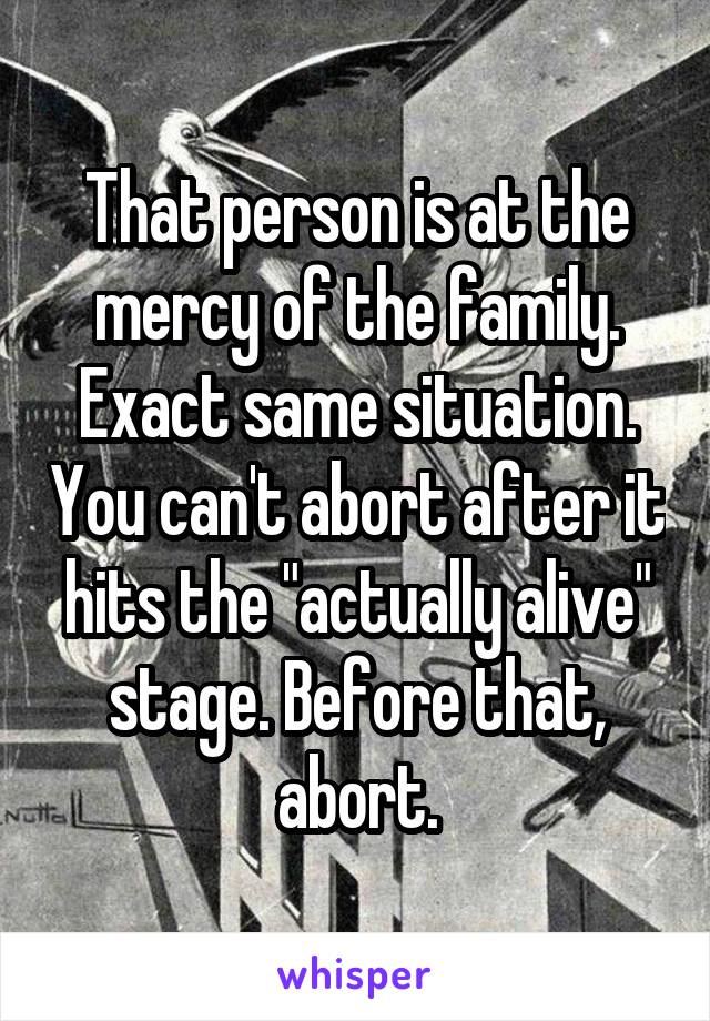 That person is at the mercy of the family. Exact same situation. You can't abort after it hits the "actually alive" stage. Before that, abort.