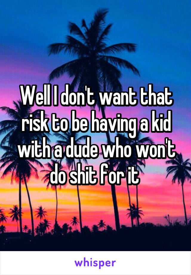 Well I don't want that risk to be having a kid with a dude who won't do shit for it 