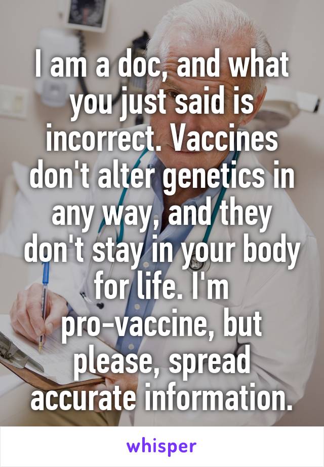 I am a doc, and what you just said is incorrect. Vaccines don't alter genetics in any way, and they don't stay in your body for life. I'm pro-vaccine, but please, spread accurate information.