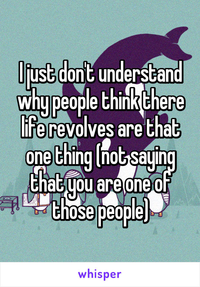 I just don't understand why people think there life revolves are that one thing (not saying that you are one of those people)