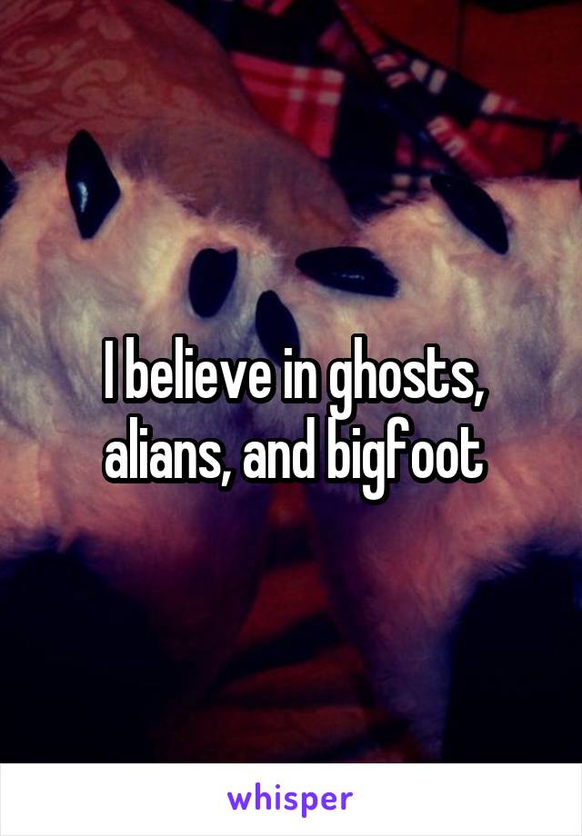 I believe in ghosts, alians, and bigfoot