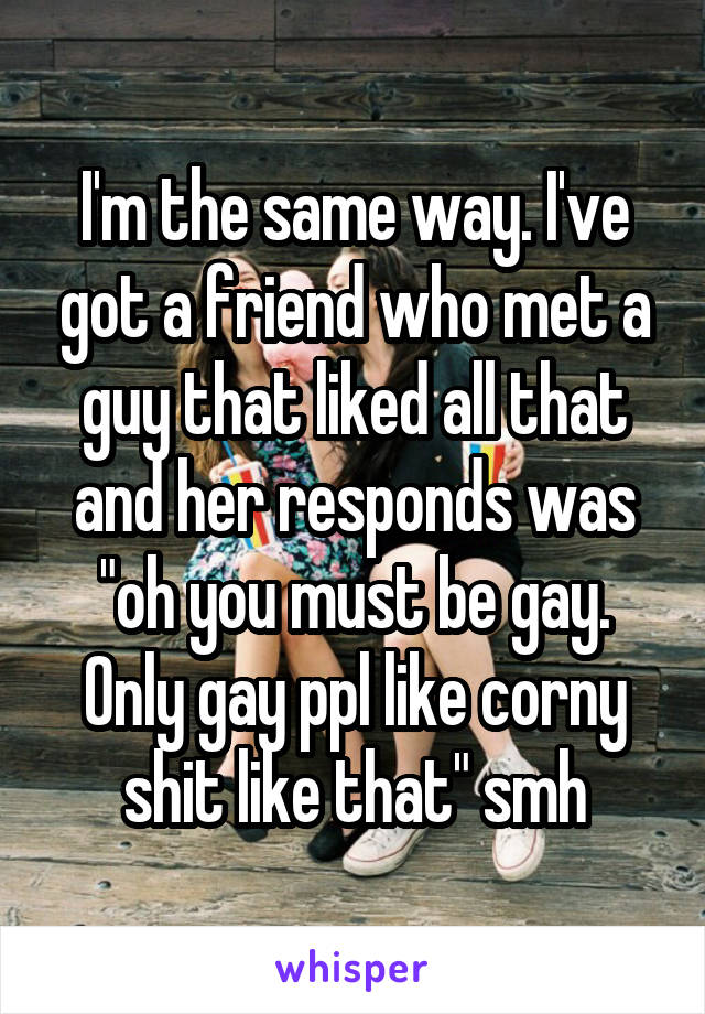 I'm the same way. I've got a friend who met a guy that liked all that and her responds was "oh you must be gay. Only gay ppl like corny shit like that" smh