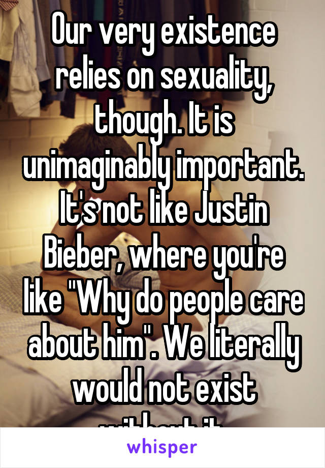 Our very existence relies on sexuality, though. It is unimaginably important. It's not like Justin Bieber, where you're like "Why do people care about him". We literally would not exist without it.