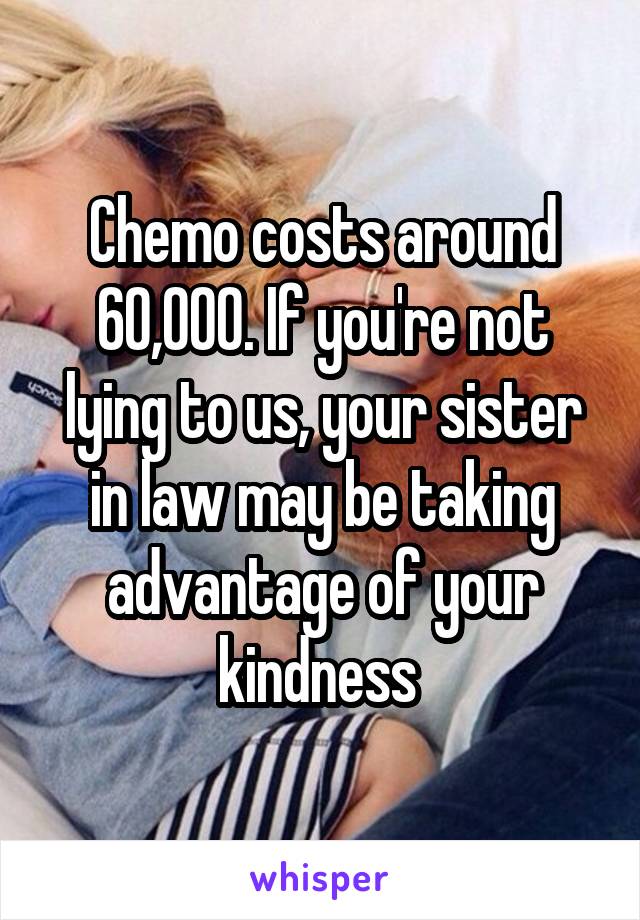 Chemo costs around 60,000. If you're not lying to us, your sister in law may be taking advantage of your kindness 