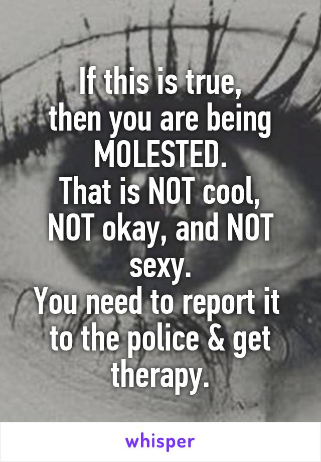 If this is true,
then you are being
MOLESTED.
That is NOT cool,
NOT okay, and NOT sexy.
You need to report it 
to the police & get therapy.