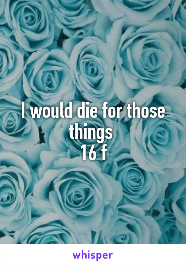 I would die for those things 
16 f