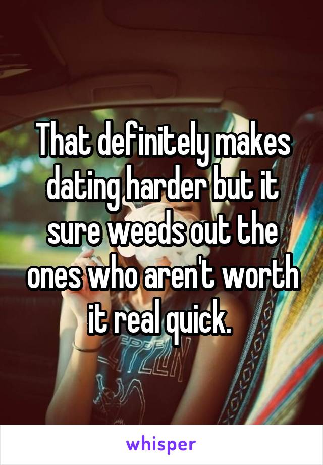 That definitely makes dating harder but it sure weeds out the ones who aren't worth it real quick. 