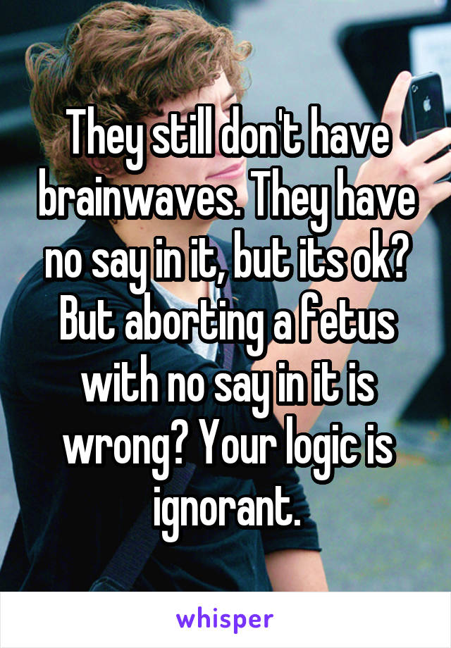 They still don't have brainwaves. They have no say in it, but its ok? But aborting a fetus with no say in it is wrong? Your logic is ignorant.