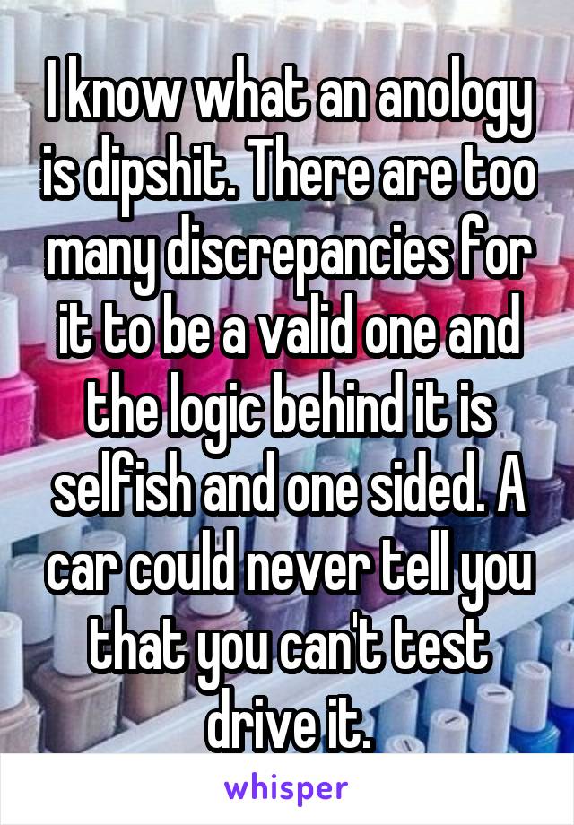 I know what an anology is dipshit. There are too many discrepancies for it to be a valid one and the logic behind it is selfish and one sided. A car could never tell you that you can't test drive it.