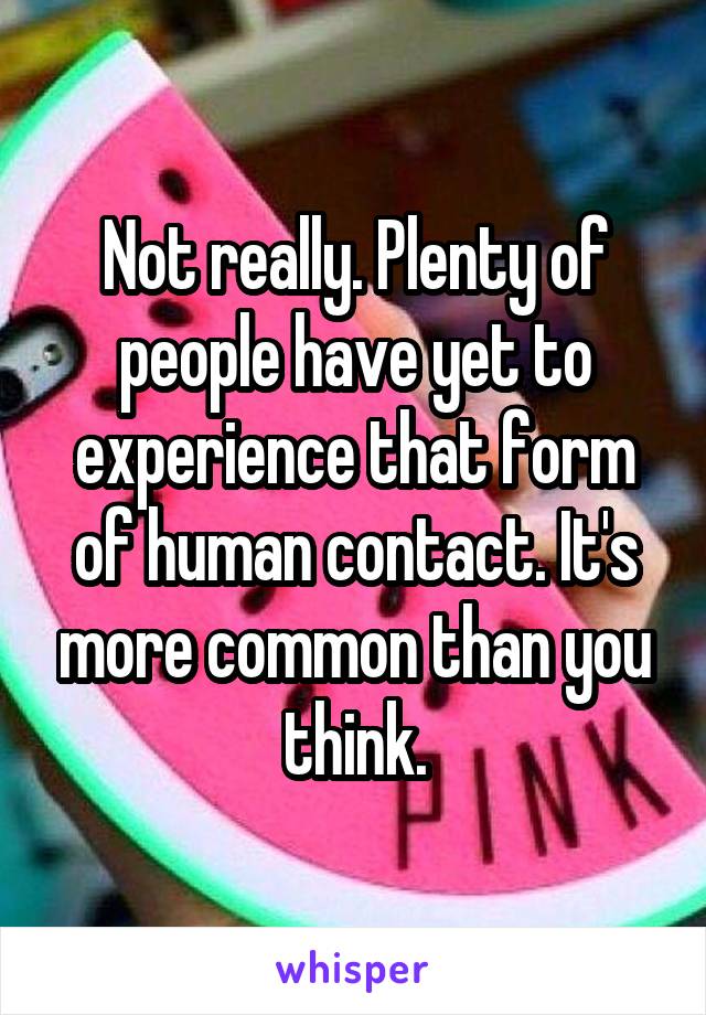 Not really. Plenty of people have yet to experience that form of human contact. It's more common than you think.