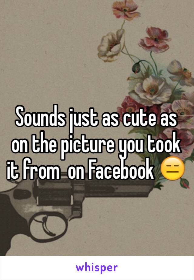 Sounds just as cute as on the picture you took it from  on Facebook 😑