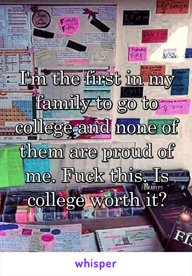 I'm the first in my family to go to college and none of them are proud of me. Fuck this. Is college worth it?