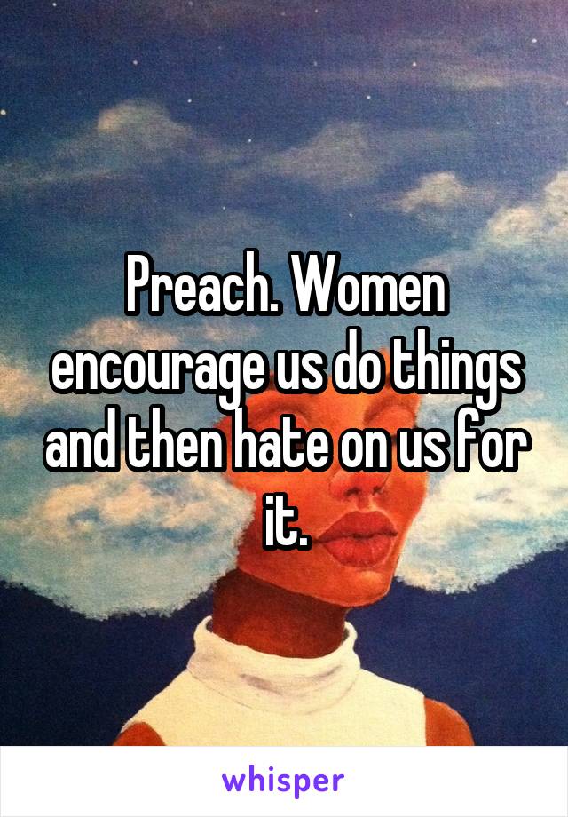 Preach. Women encourage us do things and then hate on us for it.