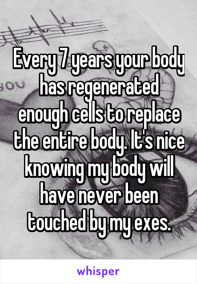 Every 7 years your body has regenerated enough cells to replace the entire body. It's nice knowing my body will have never been touched by my exes.