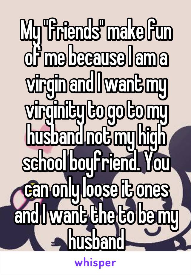 My "friends" make fun of me because I am a virgin and I want my virginity to go to my husband not my high school boyfriend. You can only loose it ones and I want the to be my husband