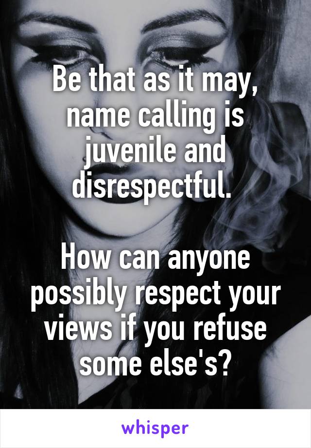 Be that as it may, name calling is juvenile and disrespectful. 

How can anyone possibly respect your views if you refuse some else's?