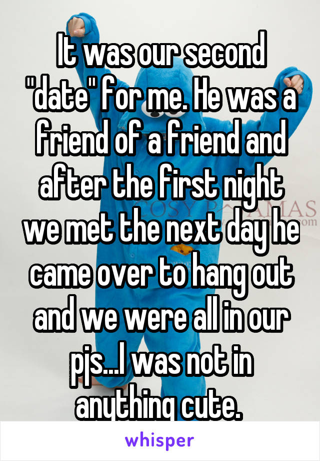 It was our second "date" for me. He was a friend of a friend and after the first night we met the next day he came over to hang out and we were all in our pjs...I was not in anything cute. 