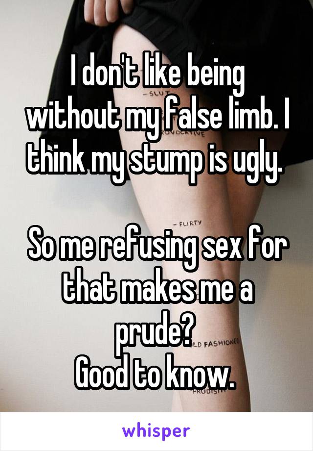 I don't like being without my false limb. I think my stump is ugly. 

So me refusing sex for that makes me a prude? 
Good to know. 