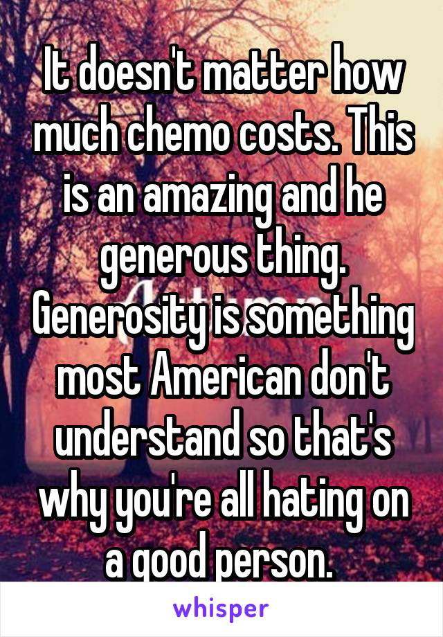 It doesn't matter how much chemo costs. This is an amazing and he generous thing. Generosity is something most American don't understand so that's why you're all hating on a good person. 