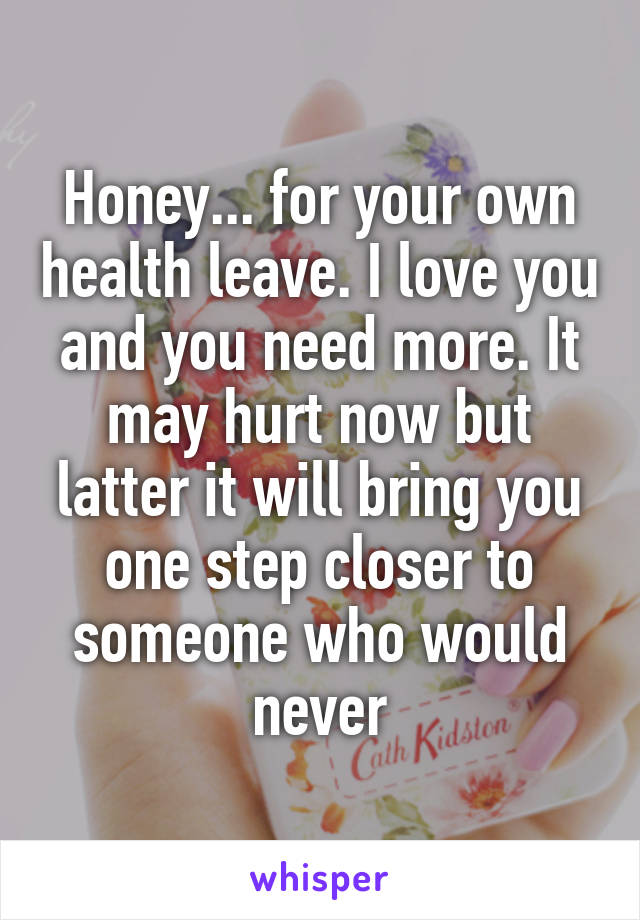 Honey... for your own health leave. I love you and you need more. It may hurt now but latter it will bring you one step closer to someone who would never