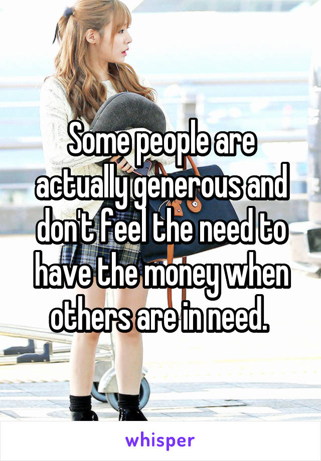 Some people are actually generous and don't feel the need to have the money when others are in need. 