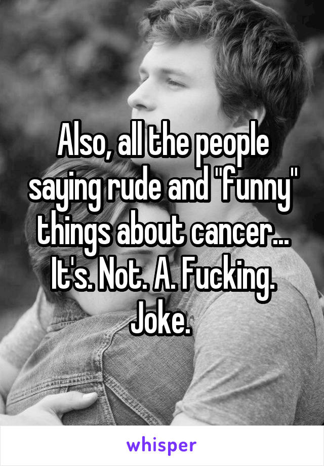 Also, all the people saying rude and "funny" things about cancer...
It's. Not. A. Fucking. Joke. 