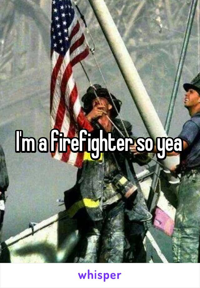 I'm a firefighter so yea 