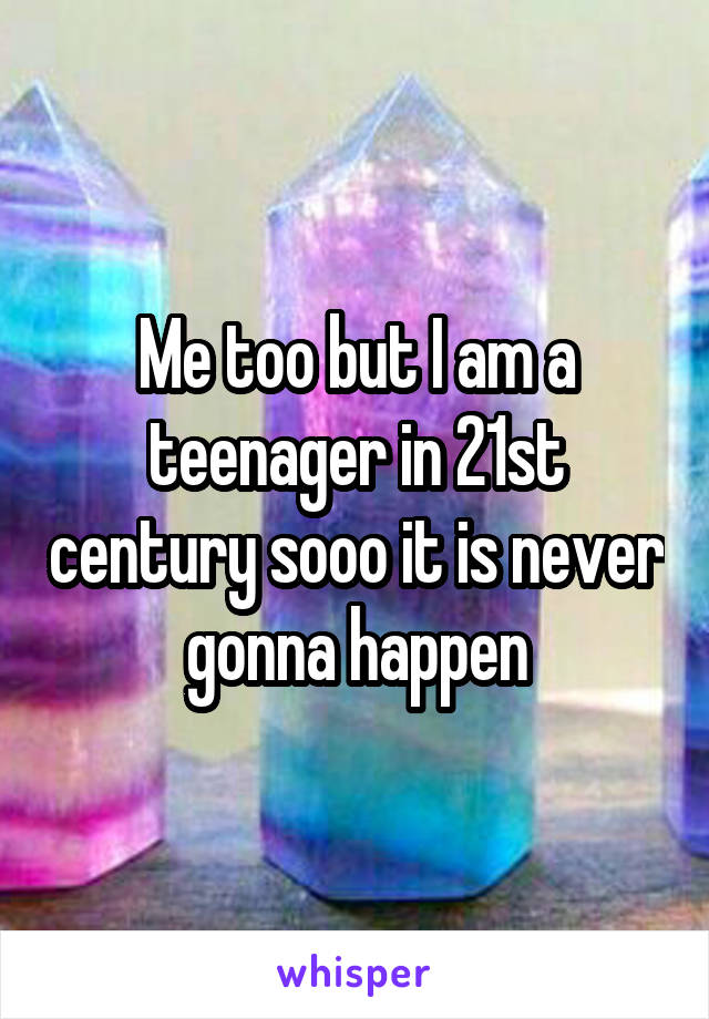 Me too but I am a teenager in 21st century sooo it is never gonna happen