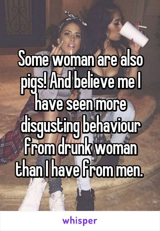 Some woman are also pigs! And believe me I have seen more disgusting behaviour from drunk woman than I have from men. 