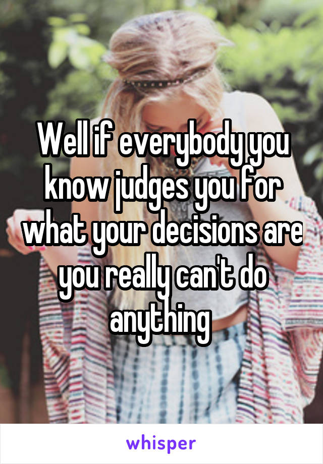 Well if everybody you know judges you for what your decisions are you really can't do anything 