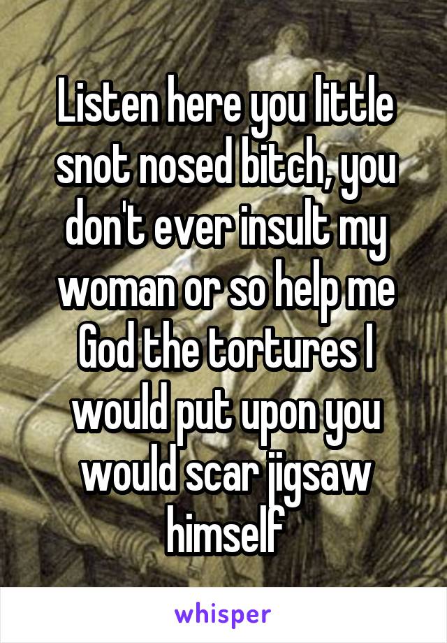 Listen here you little snot nosed bitch, you don't ever insult my woman or so help me God the tortures I would put upon you would scar jigsaw himself