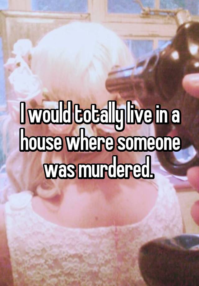 i-would-totally-live-in-a-house-where-someone-was-murdered