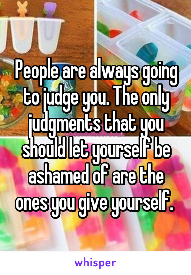 People are always going to judge you. The only judgments that you should let yourself be ashamed of are the ones you give yourself. 