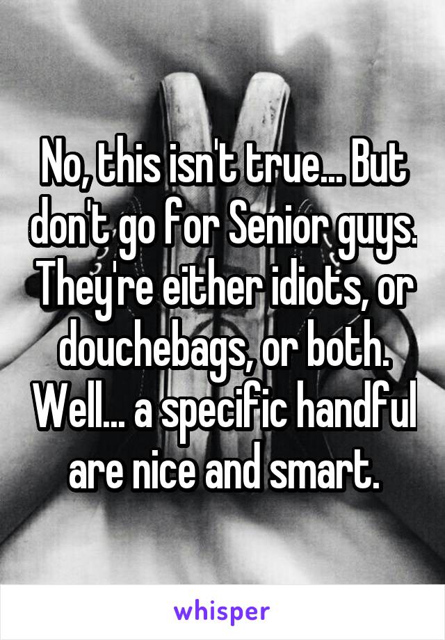 No, this isn't true... But don't go for Senior guys. They're either idiots, or douchebags, or both. Well... a specific handful are nice and smart.