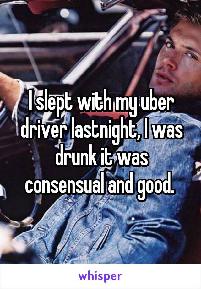 I slept with my uber driver lastnight, I was drunk it was consensual and good. 
