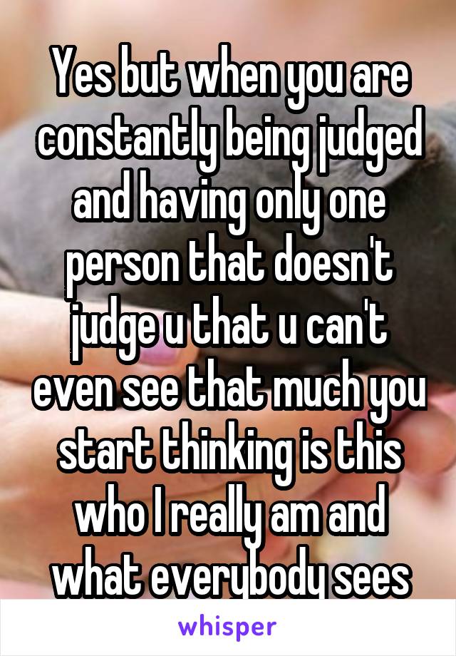 Yes but when you are constantly being judged and having only one person that doesn't judge u that u can't even see that much you start thinking is this who I really am and what everybody sees