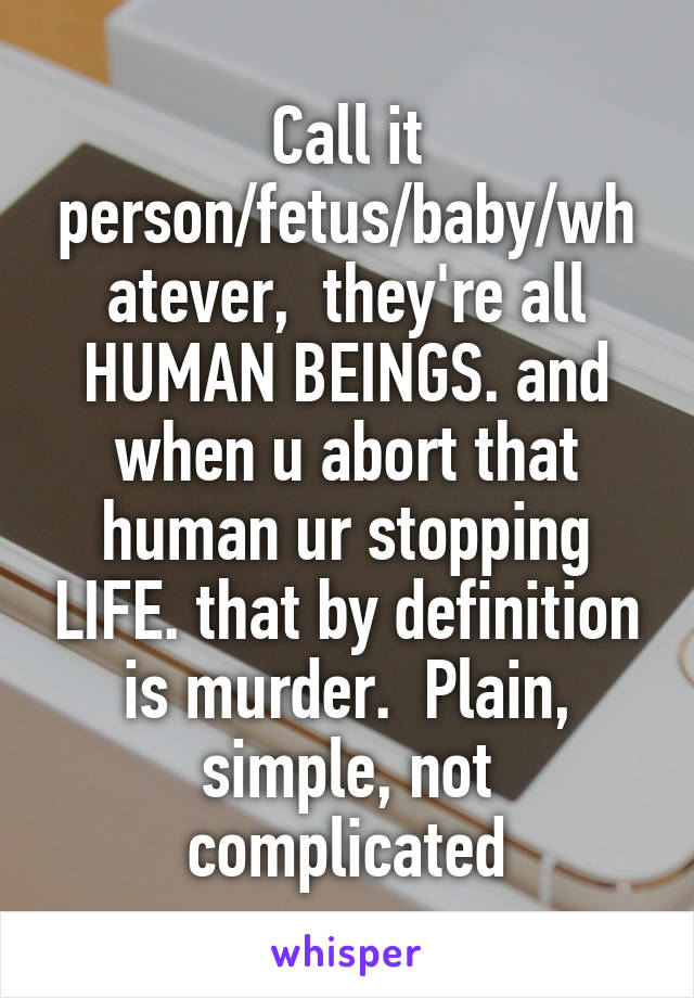 Call it person/fetus/baby/whatever,  they're all HUMAN BEINGS. and when u abort that human ur stopping LIFE. that by definition is murder.  Plain, simple, not complicated