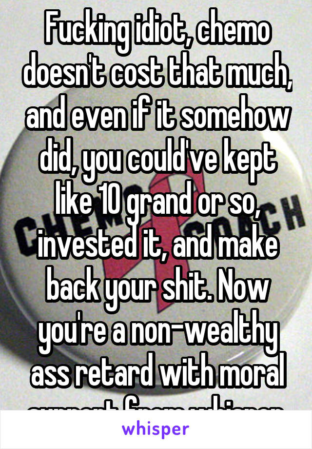 Fucking idiot, chemo doesn't cost that much, and even if it somehow did, you could've kept like 10 grand or so, invested it, and make back your shit. Now you're a non-wealthy ass retard with moral support from whisper.