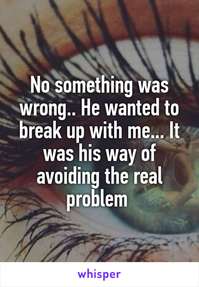 No something was wrong.. He wanted to break up with me... It was his way of avoiding the real problem 