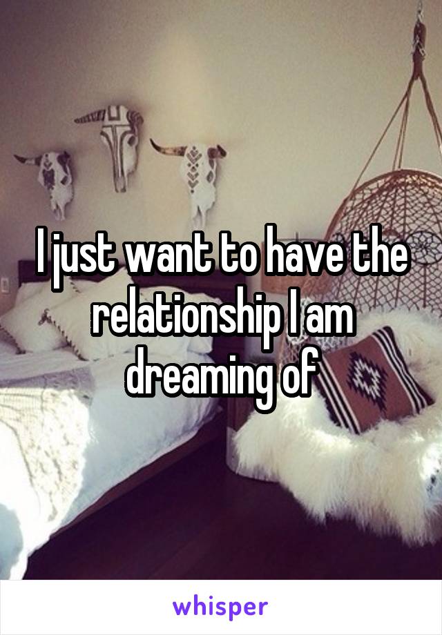 I just want to have the relationship I am dreaming of