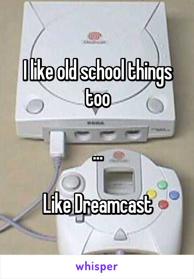 I like old school things too

...

Like Dreamcast