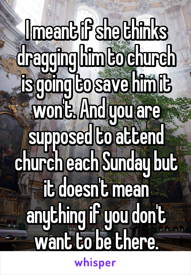 I meant if she thinks dragging him to church is going to save him it won't. And you are supposed to attend church each Sunday but it doesn't mean anything if you don't want to be there.