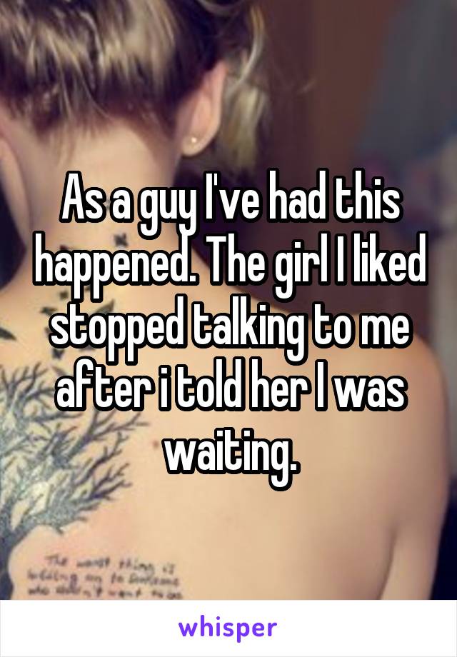 As a guy I've had this happened. The girl I liked stopped talking to me after i told her I was waiting.